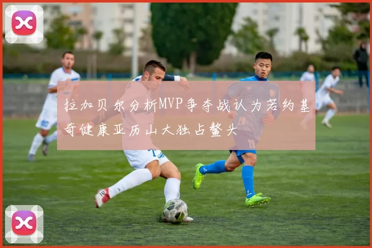 拉加贝尔分析MVP争夺战认为若约基奇健康亚历山大独占鳌头