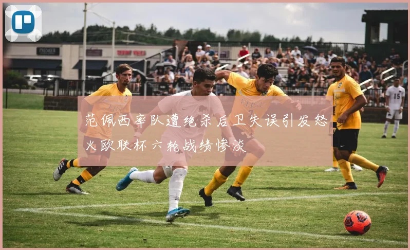 范佩西率队遭绝杀后卫失误引发怒火欧联杯六轮战绩惨淡