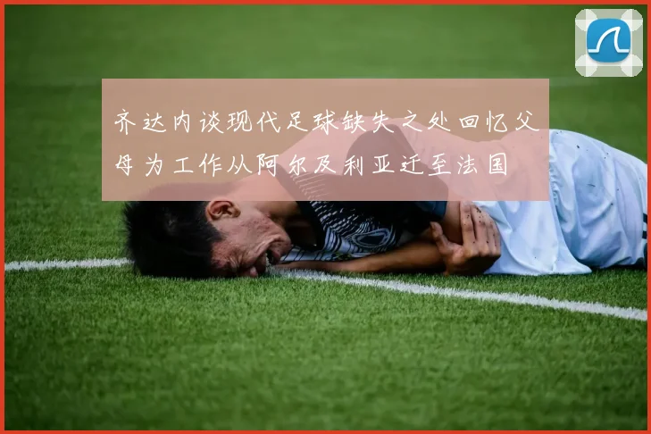 齐达内谈现代足球缺失之处回忆父母为工作从阿尔及利亚迁至法国