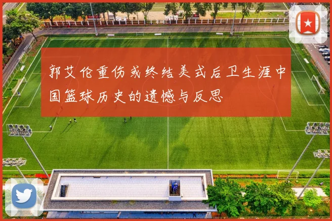郭艾伦重伤或终结美式后卫生涯中国篮球历史的遗憾与反思