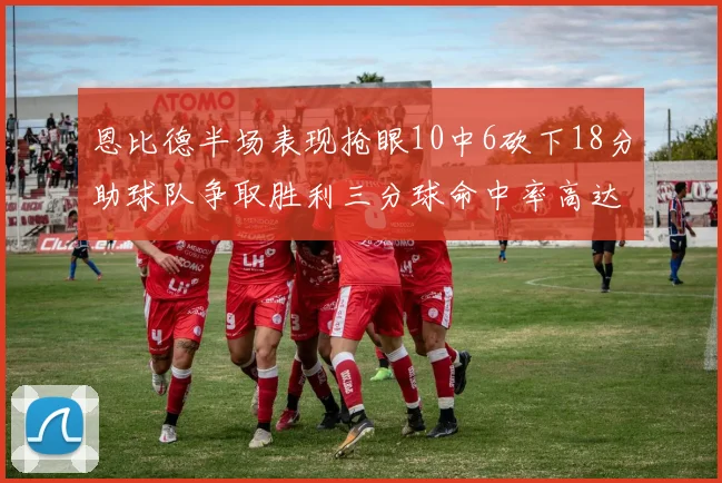 恩比德半场表现抢眼10中6砍下18分助球队争取胜利三分球命中率高达67