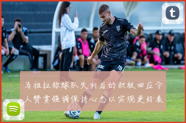 马祖拉称球队失利后的积极回应令人赞赏强调保持心态以实现更好表现