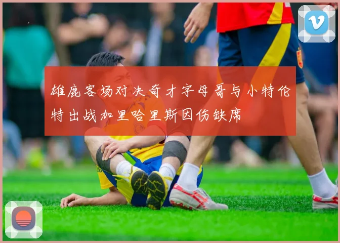 雄鹿客场对决奇才字母哥与小特伦特出战加里哈里斯因伤缺席