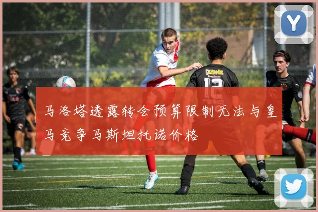 马洛塔透露转会预算限制无法与皇马竞争马斯坦托诺价格