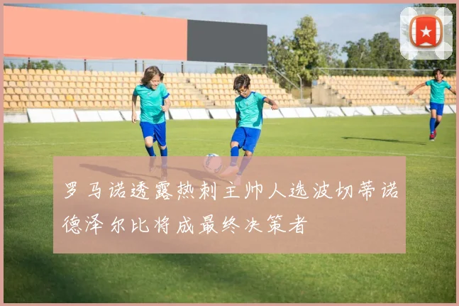 罗马诺透露热刺主帅人选波切蒂诺德泽尔比将成最终决策者