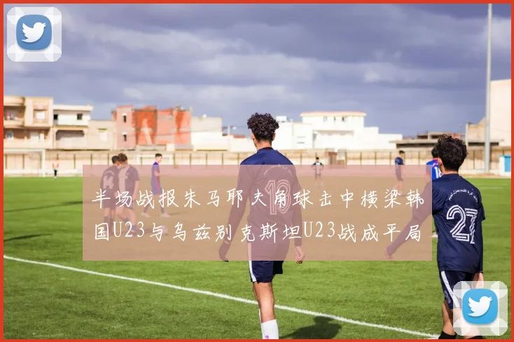 半场战报朱马耶夫角球击中横梁韩国U23与乌兹别克斯坦U23战成平局