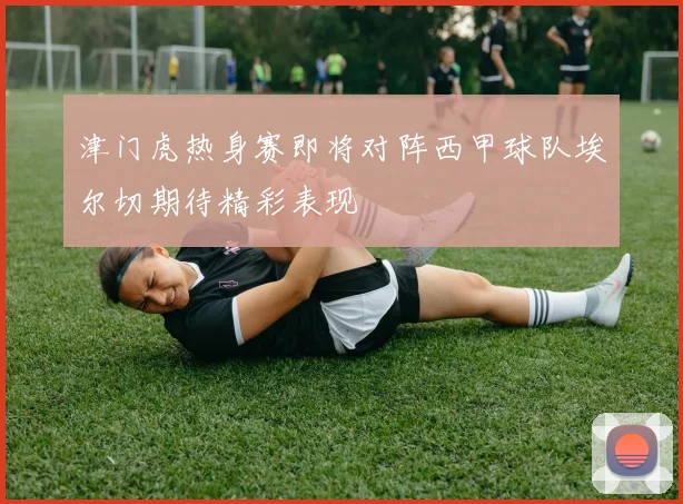 津门虎热身赛即将对阵西甲球队埃尔切期待精彩表现
