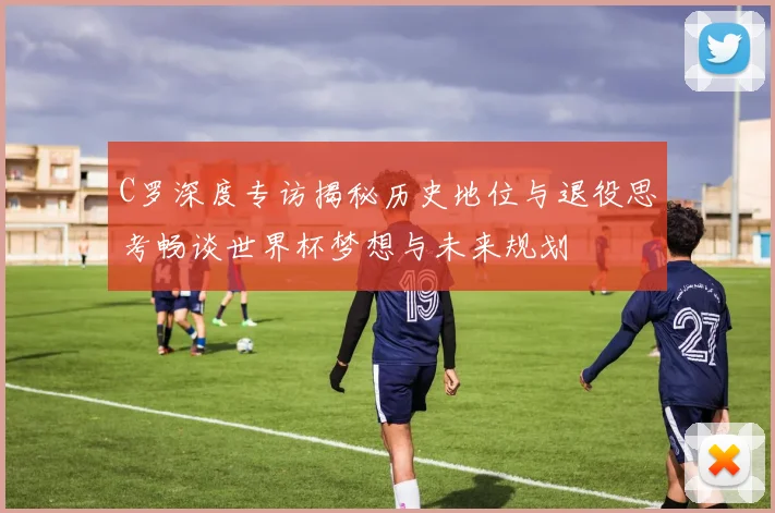 C罗深度专访揭秘历史地位与退役思考畅谈世界杯梦想与未来规划