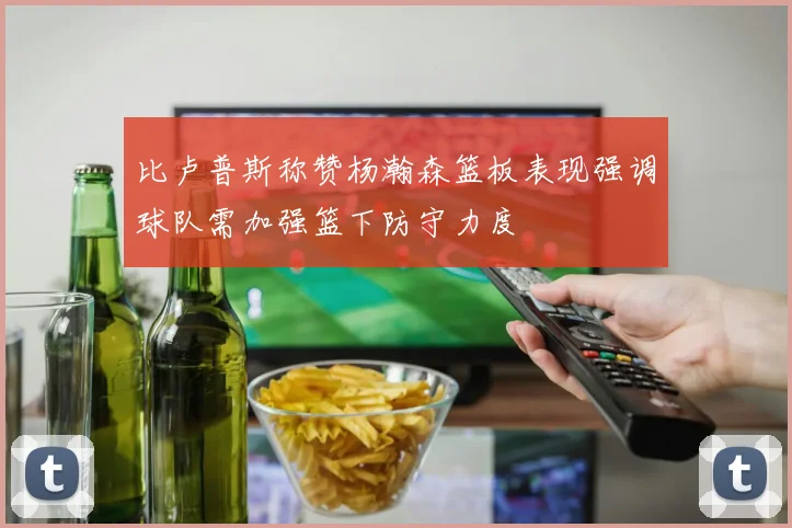 比卢普斯称赞杨瀚森篮板表现强调球队需加强篮下防守力度